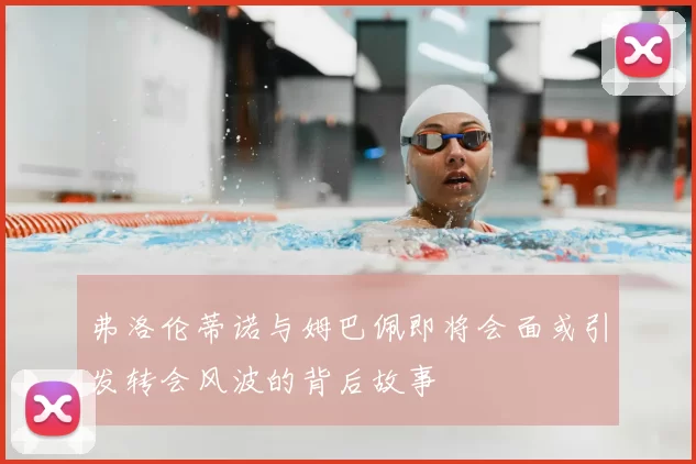 弗洛伦蒂诺与姆巴佩即将会面或引发转会风波的背后故事