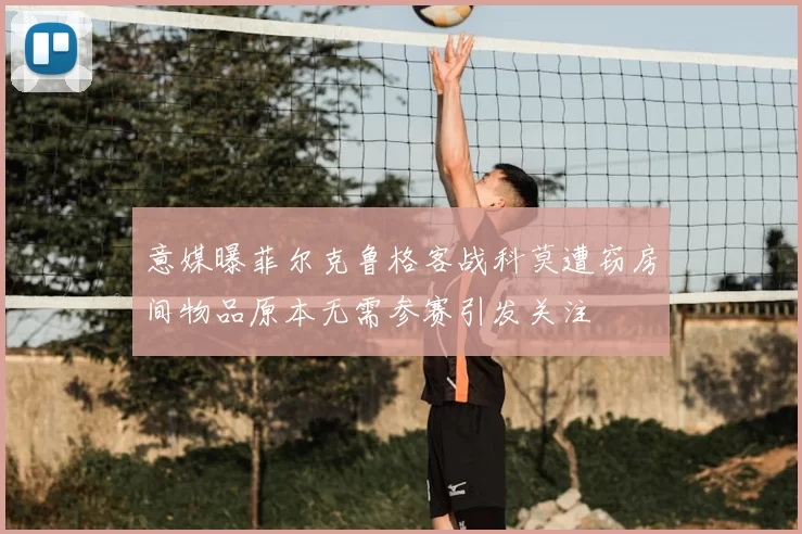 意媒曝菲尔克鲁格客战科莫遭窃房间物品原本无需参赛引发关注