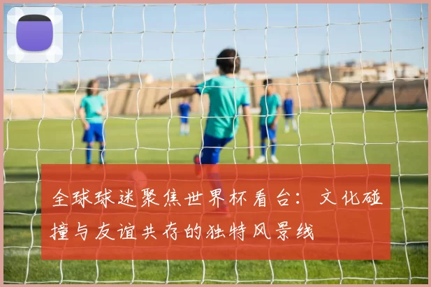 全球球迷聚焦世界杯看台：文化碰撞与友谊共存的独特风景线