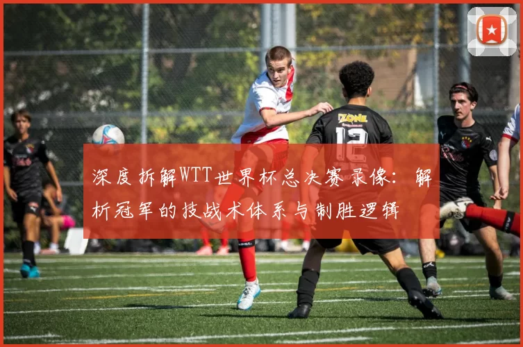 深度拆解WTT世界杯总决赛录像:解析冠军的技战术体系与制胜逻辑