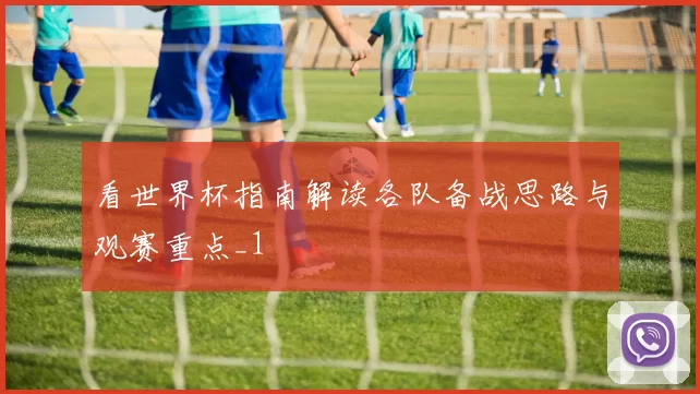 看世界杯指南解读各队备战思路与观赛重点_1