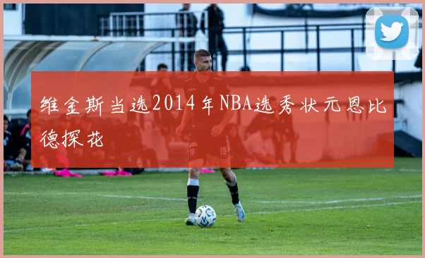 维金斯当选2014年NBA选秀状元恩比德探花