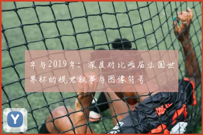 年与2019年:深度对比两届法国世界杯的视觉叙事与图像符号