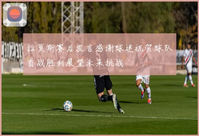 拉莫斯赛后发言感谢球迷祝贺球队首战胜利展望未来挑战