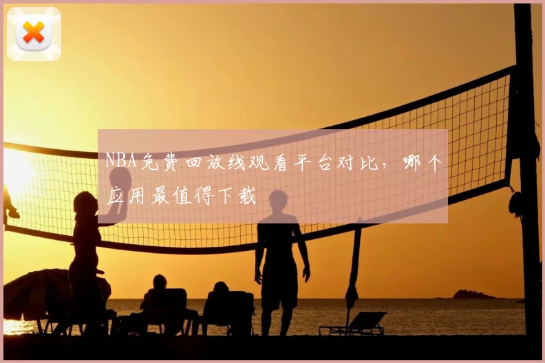 NBA免费回放线观看平台对比,哪个应用最值得下载