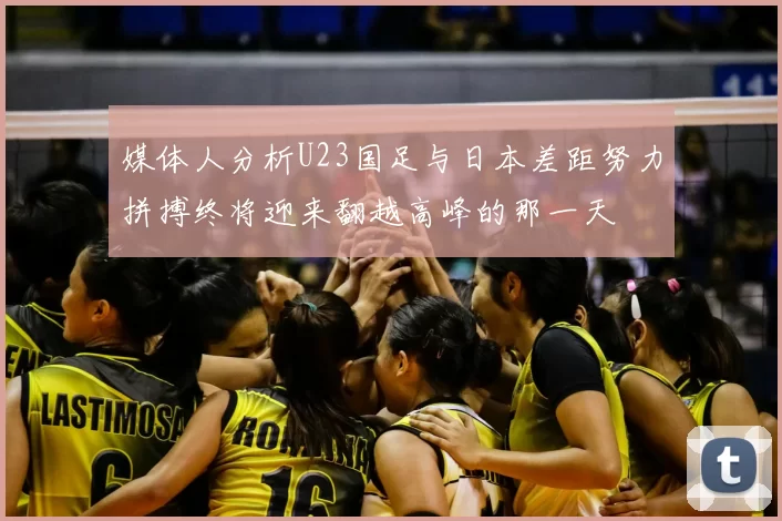 媒体人分析U23国足与日本差距努力拼搏终将迎来翻越高峰的那一天