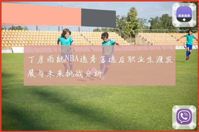 丁彦雨航NBA选秀落选后职业生涯发展与未来挑战分析