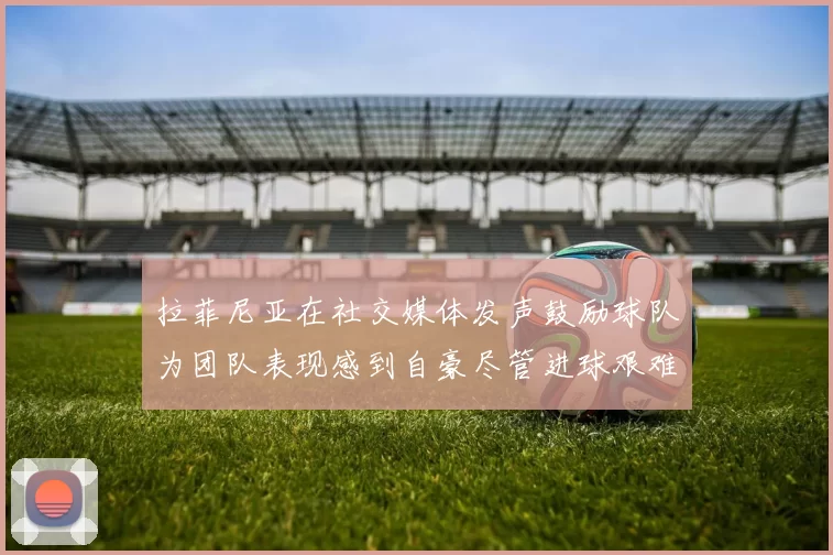 拉菲尼亚在社交媒体发声鼓励球队为团队表现感到自豪尽管进球艰难