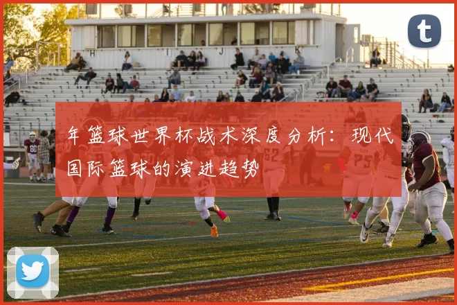 年篮球世界杯战术深度分析：现代国际篮球的演进趋势
