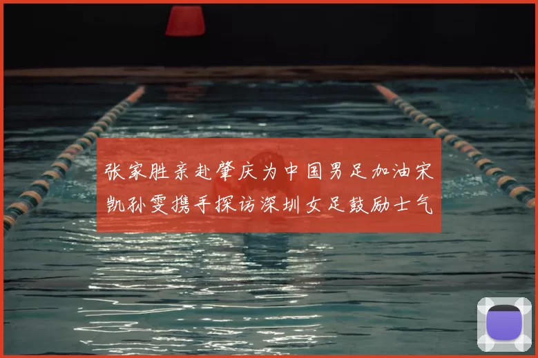 张家胜亲赴肇庆为中国男足加油宋凯孙雯携手探访深圳女足鼓励士气