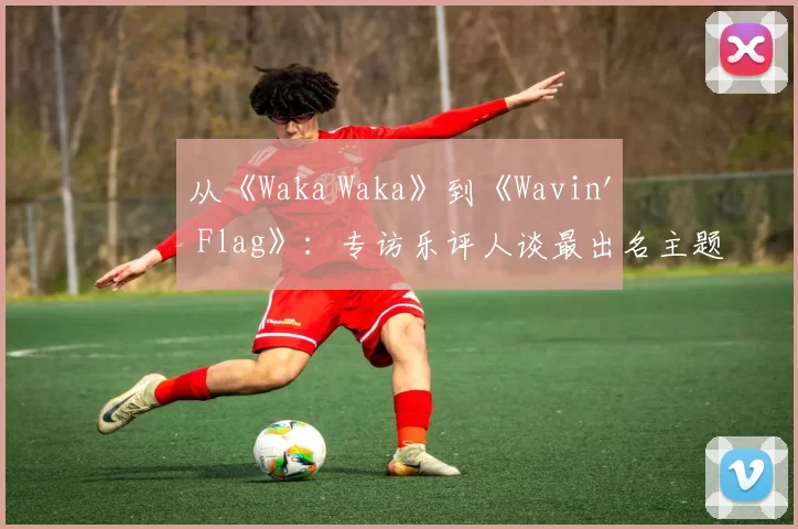 从《Waka Waka》到《Wavin' Flag》：专访乐评人谈最出名主题曲的全球影响力