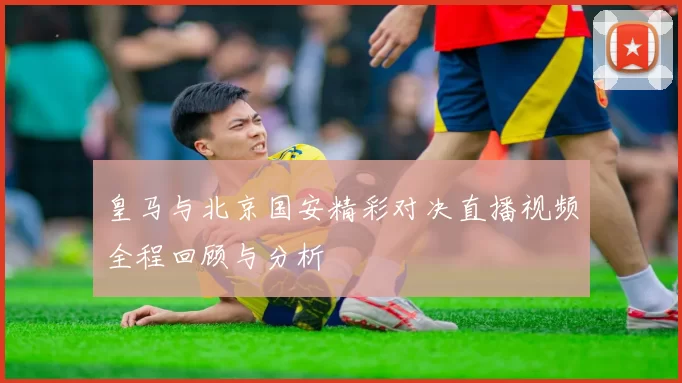 皇马与北京国安精彩对决直播视频全程回顾与分析