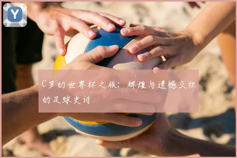 C罗的世界杯之旅：辉煌与遗憾交织的足球史诗