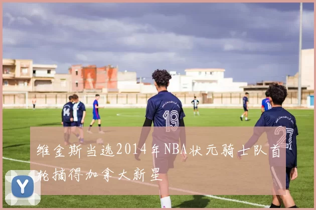 维金斯当选2014年NBA状元骑士队首轮摘得加拿大新星