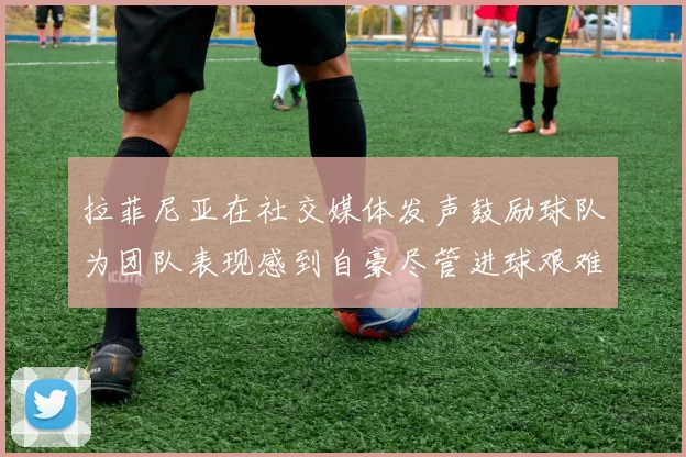 拉菲尼亚在社交媒体发声鼓励球队为团队表现感到自豪尽管进球艰难