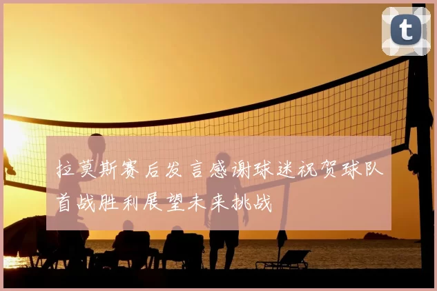 拉莫斯赛后发言感谢球迷祝贺球队首战胜利展望未来挑战