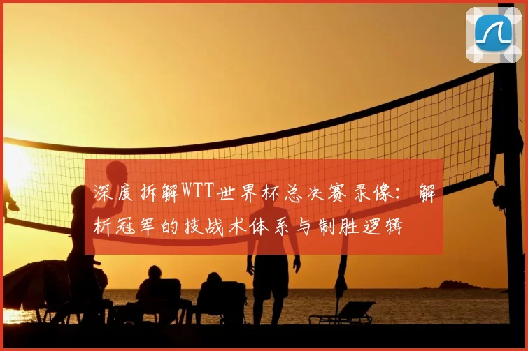 深度拆解WTT世界杯总决赛录像：解析冠军的技战术体系与制胜逻辑
