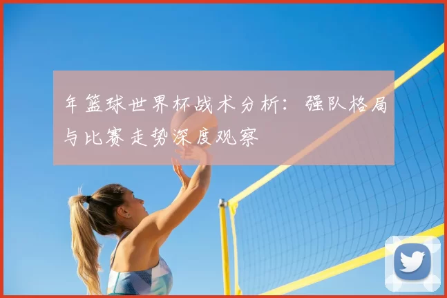 年篮球世界杯战术分析：强队格局与比赛走势深度观察