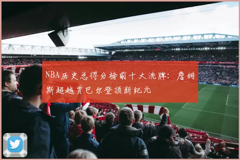 NBA历史总得分榜前十大洗牌：詹姆斯超越贾巴尔登顶新纪元