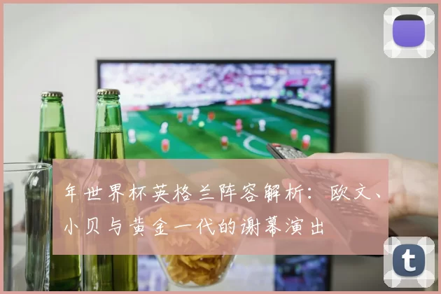 年世界杯英格兰阵容解析:欧文、小贝与黄金一代的谢幕演出