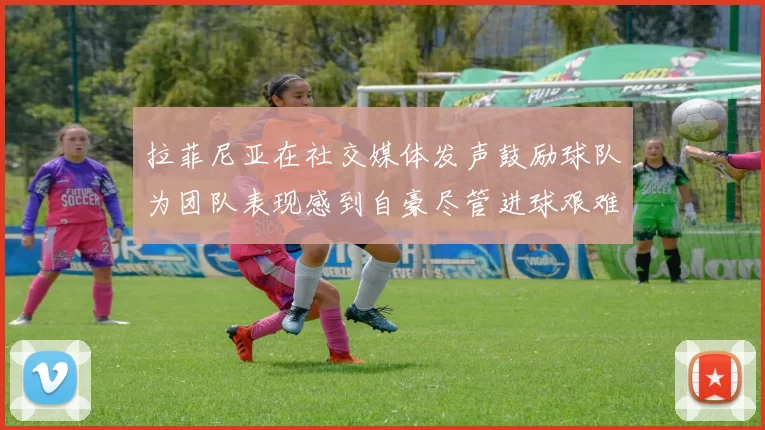 拉菲尼亚在社交媒体发声鼓励球队为团队表现感到自豪尽管进球艰难