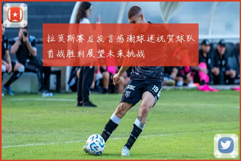 拉莫斯赛后发言感谢球迷祝贺球队首战胜利展望未来挑战