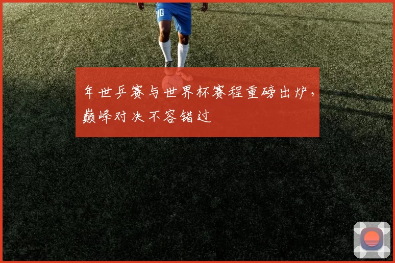 年世乒赛与世界杯赛程重磅出炉，巅峰对决不容错过