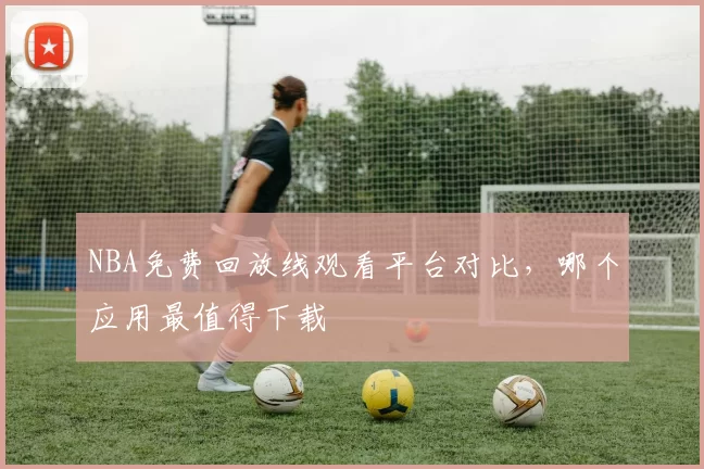 NBA免费回放线观看平台对比,哪个应用最值得下载
