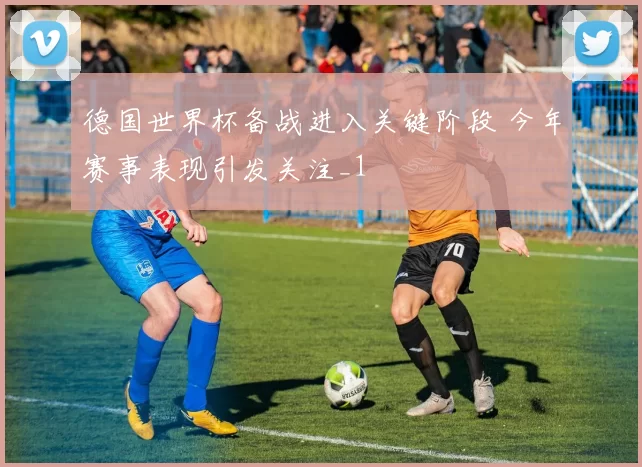 德国世界杯备战进入关键阶段 今年赛事表现引发关注_1