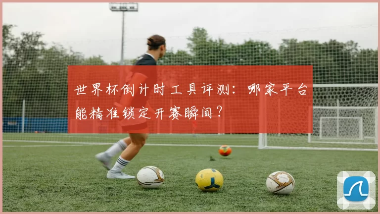 世界杯倒计时工具评测：哪家平台能精准锁定开赛瞬间？
