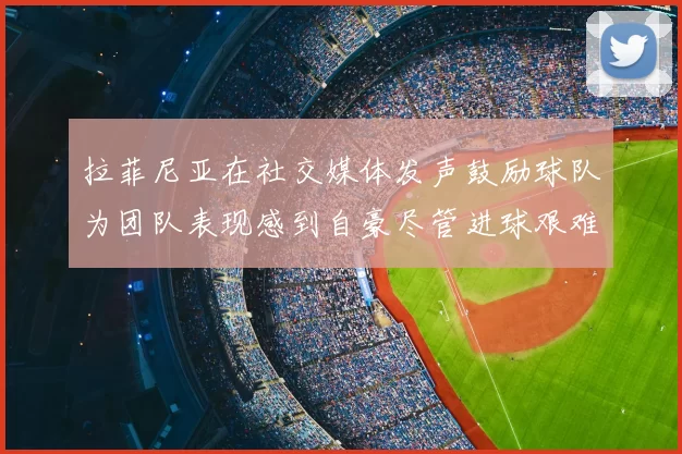 拉菲尼亚在社交媒体发声鼓励球队为团队表现感到自豪尽管进球艰难
