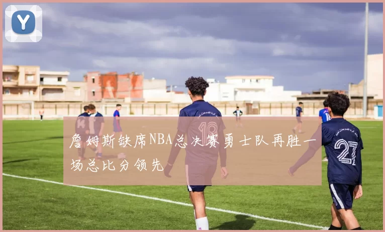 詹姆斯缺席NBA总决赛勇士队再胜一场总比分领先