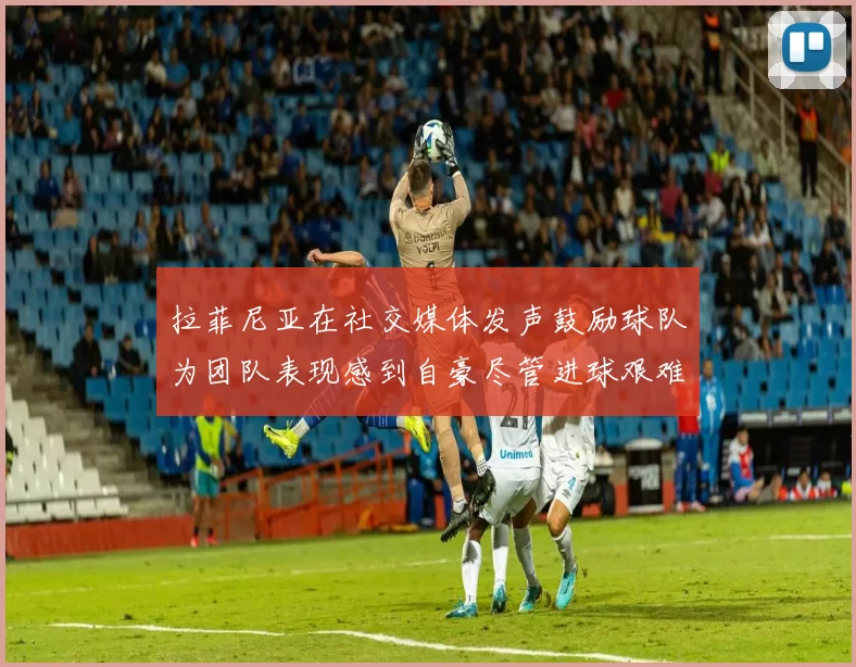拉菲尼亚在社交媒体发声鼓励球队为团队表现感到自豪尽管进球艰难