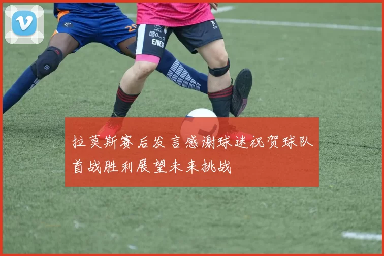 拉莫斯赛后发言感谢球迷祝贺球队首战胜利展望未来挑战