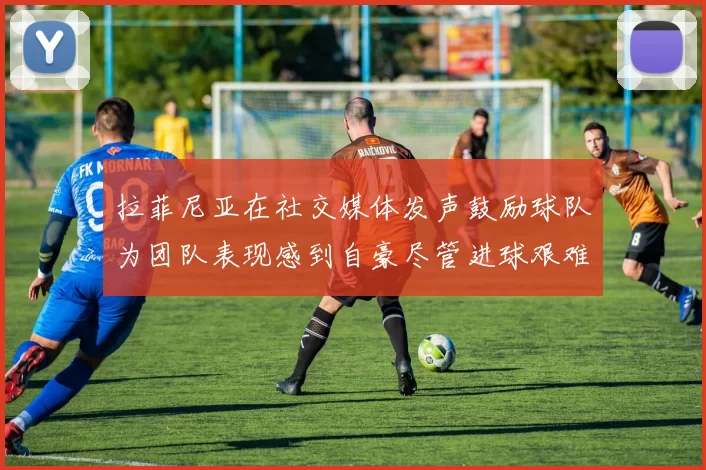 拉菲尼亚在社交媒体发声鼓励球队为团队表现感到自豪尽管进球艰难