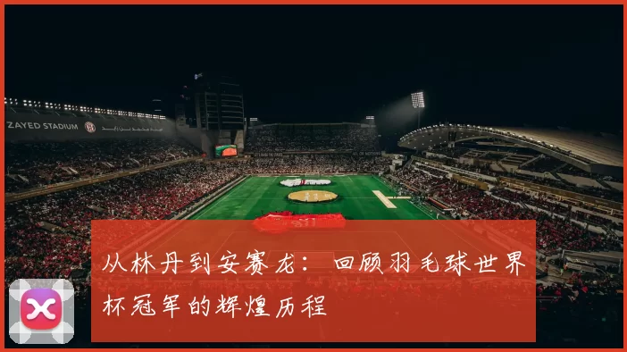 从林丹到安赛龙：回顾羽毛球世界杯冠军的辉煌历程