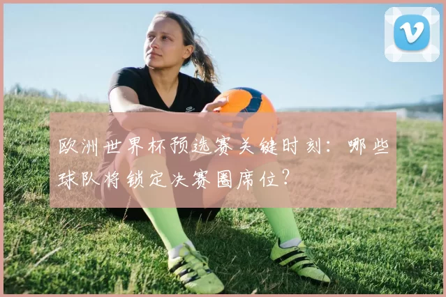 欧洲世界杯预选赛关键时刻:哪些球队将锁定决赛圈席位?