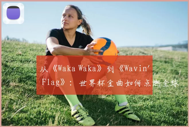 从《Waka Waka》到《Wavin' Flag》：世界杯金曲如何点燃全球？