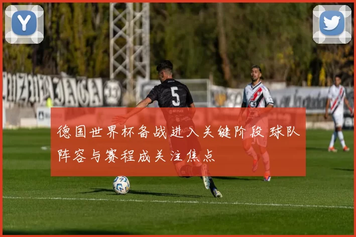 德国世界杯备战进入关键阶段 球队阵容与赛程成关注焦点