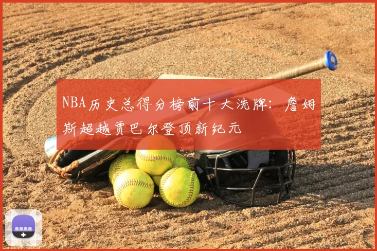 NBA历史总得分榜前十大洗牌：詹姆斯超越贾巴尔登顶新纪元