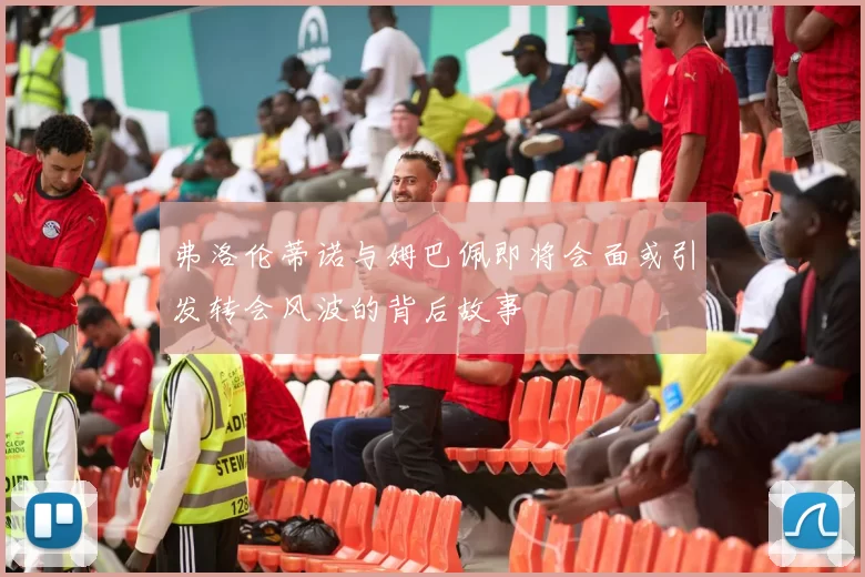 弗洛伦蒂诺与姆巴佩即将会面或引发转会风波的背后故事
