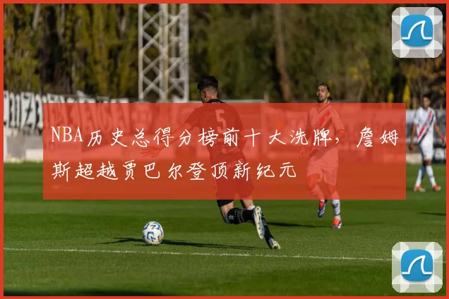 NBA历史总得分榜前十大洗牌，詹姆斯超越贾巴尔登顶新纪元