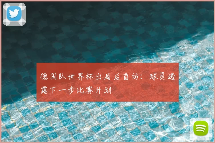 德国队世界杯出局后首访:球员透露下一步比赛计划