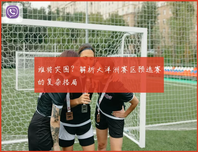 谁将突围?解析大洋洲赛区预选赛的复杂格局