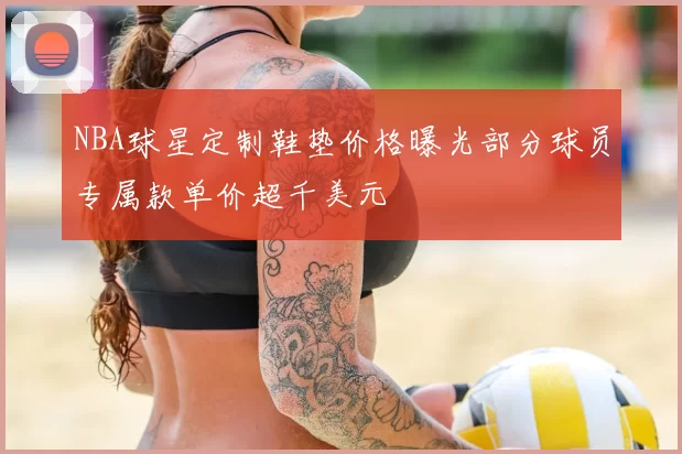 NBA球星定制鞋垫价格曝光部分球员专属款单价超千美元