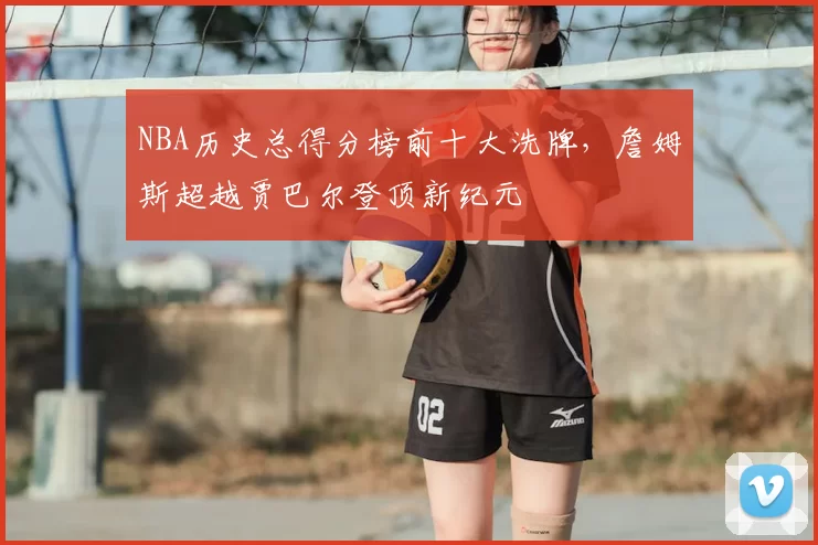 NBA历史总得分榜前十大洗牌，詹姆斯超越贾巴尔登顶新纪元