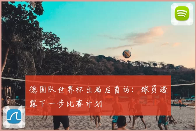 德国队世界杯出局后首访：球员透露下一步比赛计划