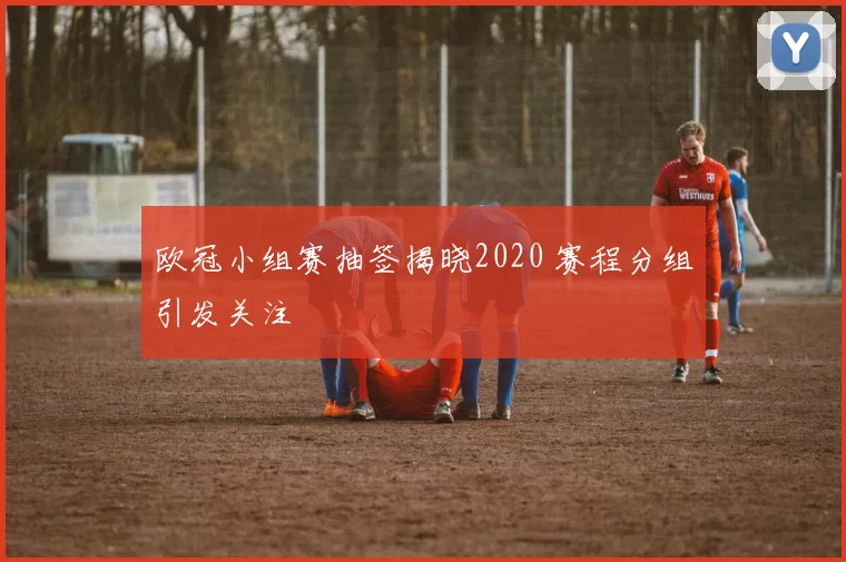 欧冠小组赛抽签揭晓2020 赛程分组引发关注