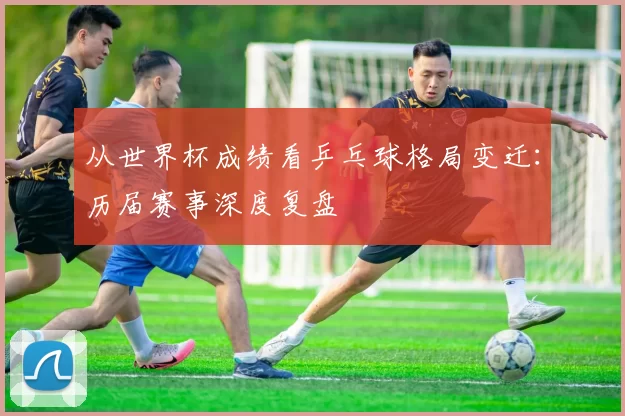 从世界杯成绩看乒乓球格局变迁:历届赛事深度复盘