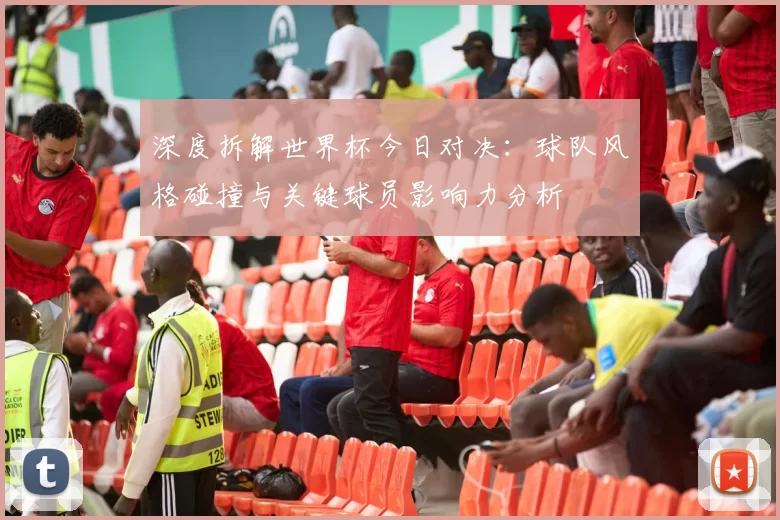 深度拆解世界杯今日对决:球队风格碰撞与关键球员影响力分析